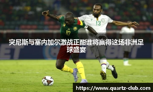 突尼斯与塞内加尔激战正酣谁将赢得这场非洲足球盛宴